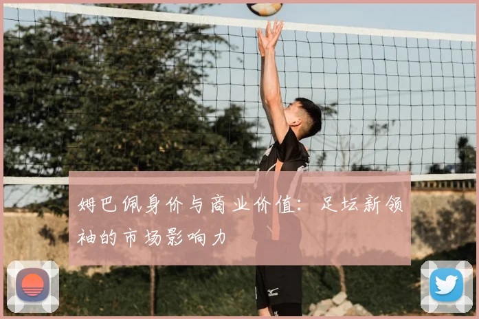 姆巴佩身价与商业价值：足坛新领袖的市场影响力