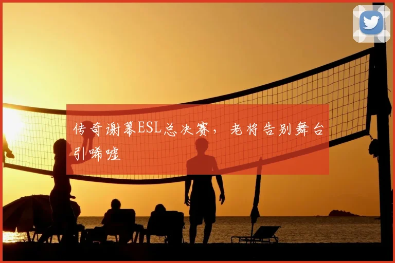 传奇谢幕ESL总决赛，老将告别舞台引唏嘘