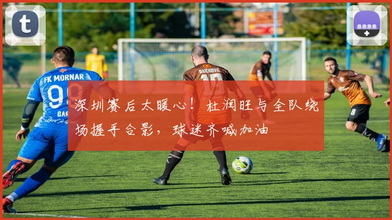 深圳赛后太暖心！杜润旺与全队绕场握手合影，球迷齐喊加油