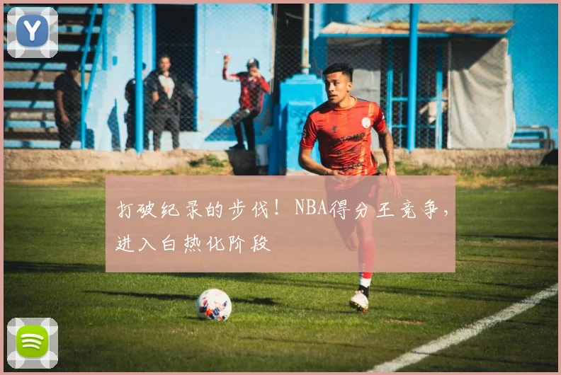 打破纪录的步伐！NBA得分王竞争，进入白热化阶段