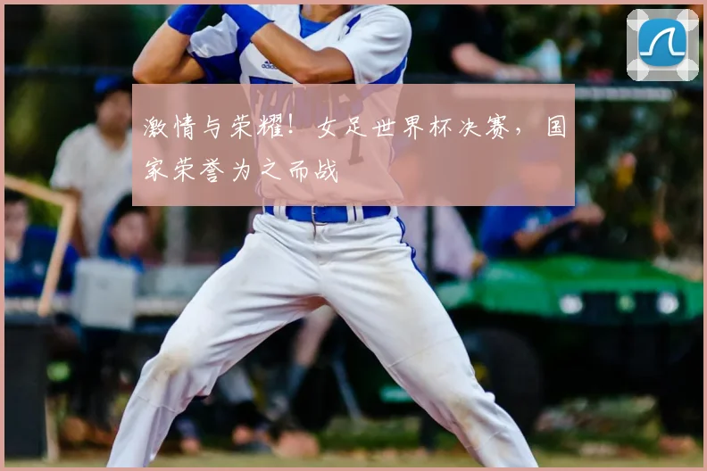 激情与荣耀！女足世界杯决赛，国家荣誉为之而战