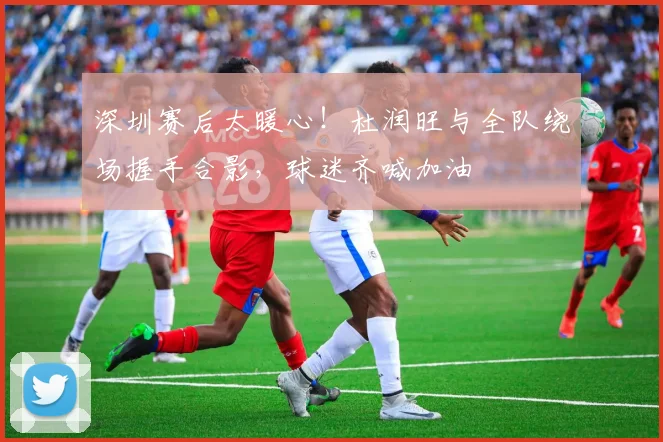 深圳赛后太暖心！杜润旺与全队绕场握手合影，球迷齐喊加油