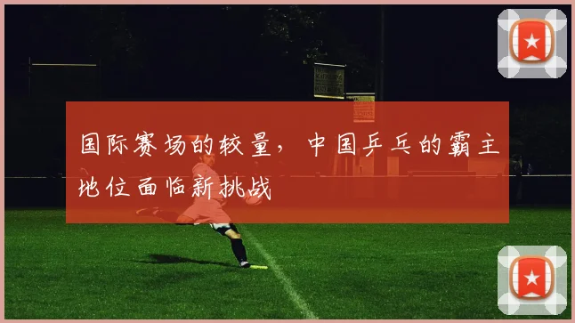 国际赛场的较量，中国乒乓的霸主地位面临新挑战