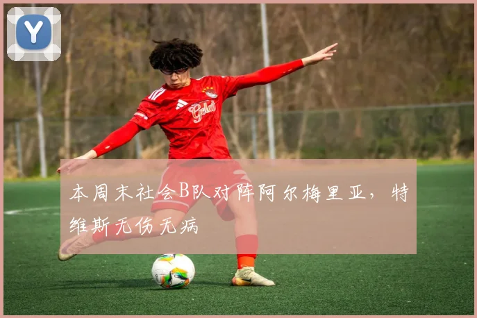 本周末社会B队对阵阿尔梅里亚，特维斯无伤无病
