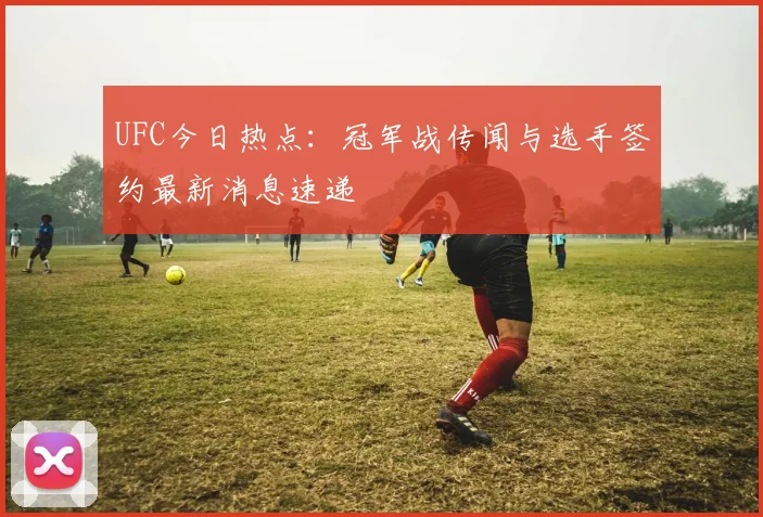 UFC今日热点：冠军战传闻与选手签约最新消息速递