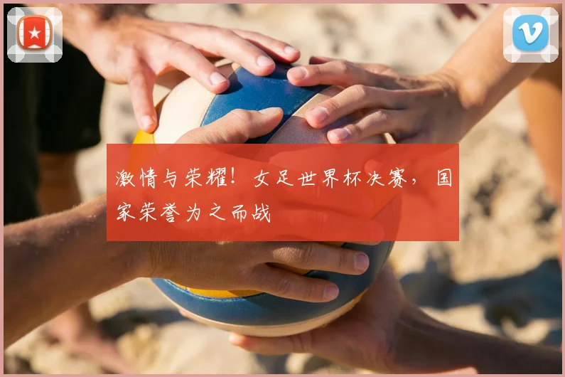 激情与荣耀！女足世界杯决赛，国家荣誉为之而战