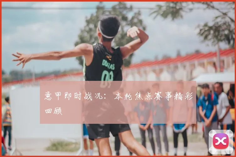 意甲即时战况：本轮焦点赛事精彩回顾