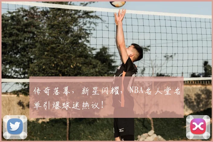 传奇落幕，新星闪耀，NBA名人堂名单引爆球迷热议！