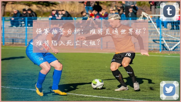 强赛抽签分析：谁将直通世界杯？谁将陷入死亡之组？